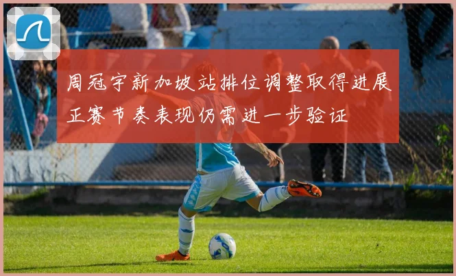 周冠宇新加坡站排位调整取得进展正赛节奏表现仍需进一步验证