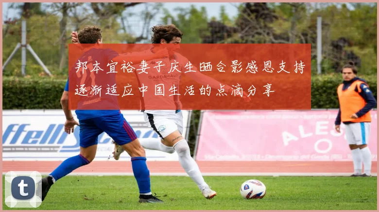 邦本宜裕妻子庆生晒合影感恩支持逐渐适应中国生活的点滴分享