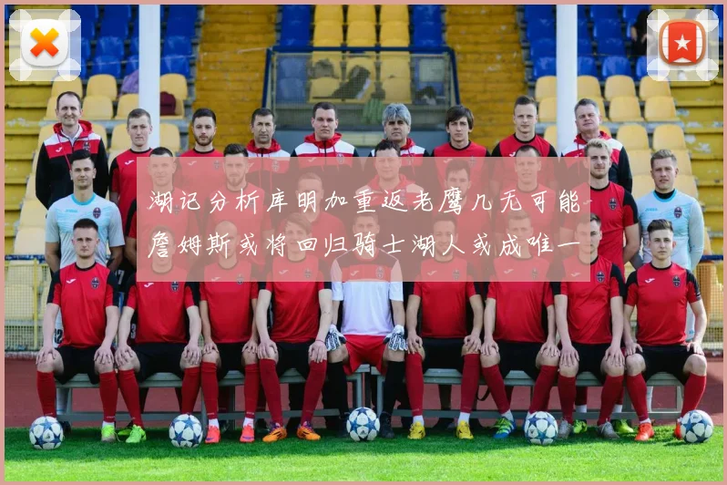 湖记分析库明加重返老鹰几无可能詹姆斯或将回归骑士湖人或成唯一选择