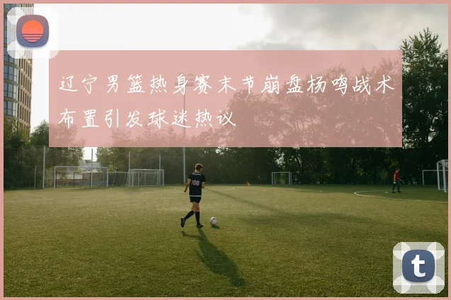 辽宁男篮热身赛末节崩盘杨鸣战术布置引发球迷热议