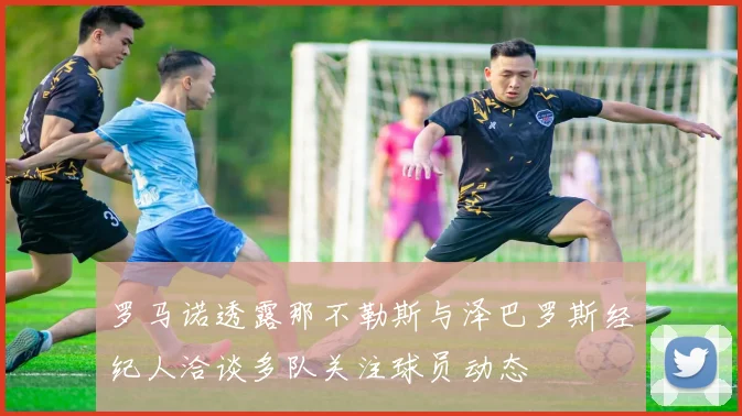 罗马诺透露那不勒斯与泽巴罗斯经纪人洽谈多队关注球员动态